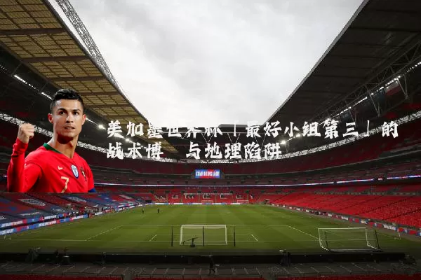 美加墨世界杯「最好小组第三」的战术博弈与地理陷阱
