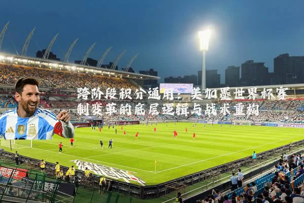 跨阶段积分通用：美加墨世界杯赛制变革的底层逻辑与战术重构