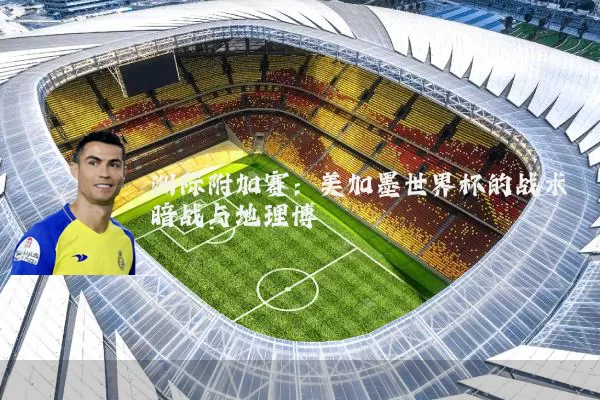 洲际附加赛：美加墨世界杯的战术暗战与地理博弈