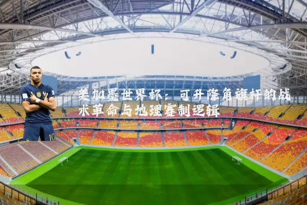 美加墨世界杯：可升降角旗杆的战术革命与地理赛制逻辑
