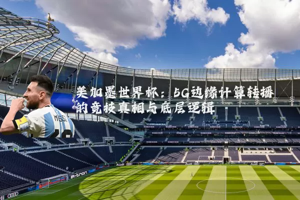 美加墨世界杯:5G边缘计算转播的竞技真相与底层逻辑