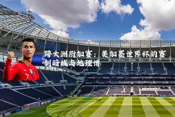 跨大洲附加赛：美加墨世界杯的赛制暗线与地理博弈