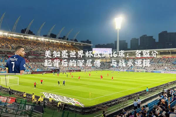 美加墨世界杯欧洲16席：名额分配背后的深层博弈与战术逻辑