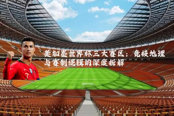 美加墨世界杯三大赛区：竞技地理与赛制逻辑的深度拆解
